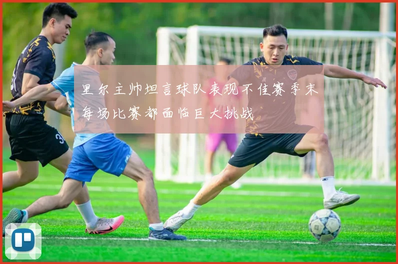 里尔主帅坦言球队表现不佳赛季末每场比赛都面临巨大挑战