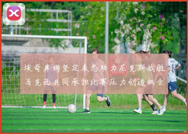 埃奇库姆坚定表态助力尼克斯战胜马克西共同承担比赛压力创造机会