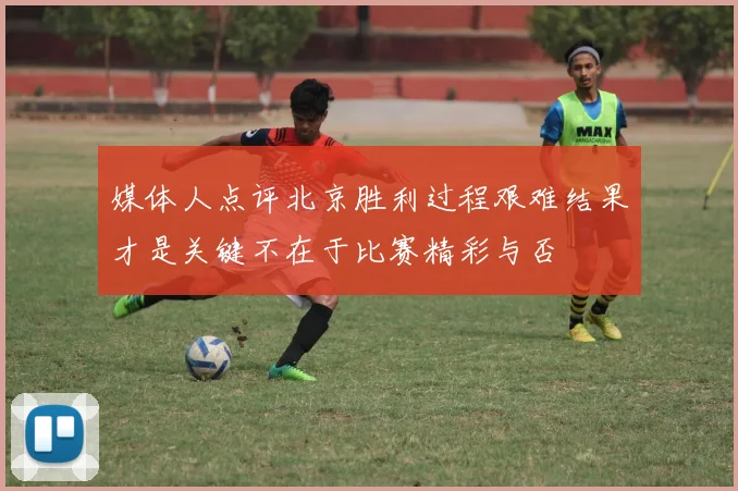 媒体人点评北京胜利过程艰难结果才是关键不在于比赛精彩与否