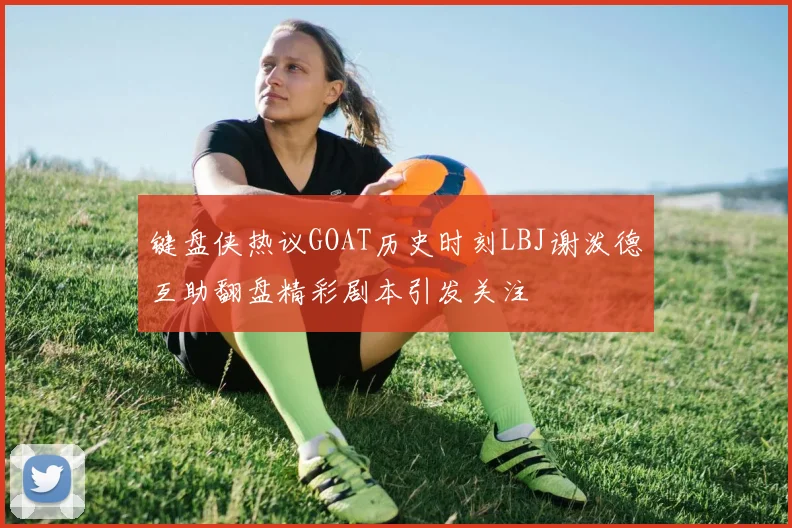 键盘侠热议GOAT历史时刻LBJ谢泼德互助翻盘精彩剧本引发关注