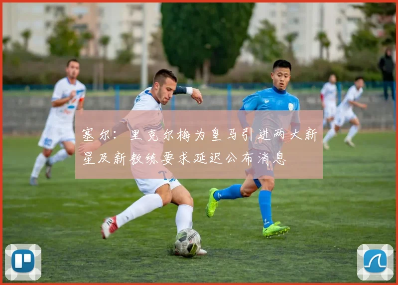 塞尔：里克尔梅为皇马引进两大新星及新教练要求延迟公布消息