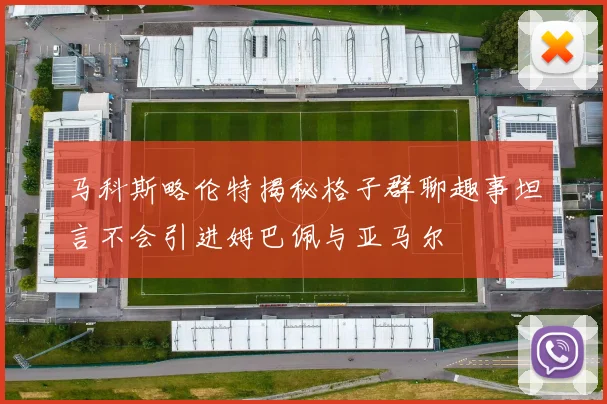 马科斯略伦特揭秘格子群聊趣事坦言不会引进姆巴佩与亚马尔