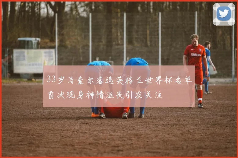 33岁马奎尔落选英格兰世界杯名单首次现身神情沮丧引发关注