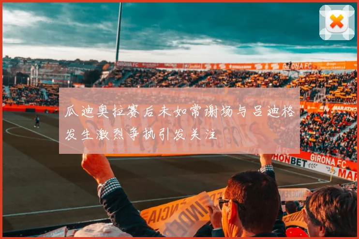 瓜迪奥拉赛后未如常谢场与吕迪格发生激烈争执引发关注