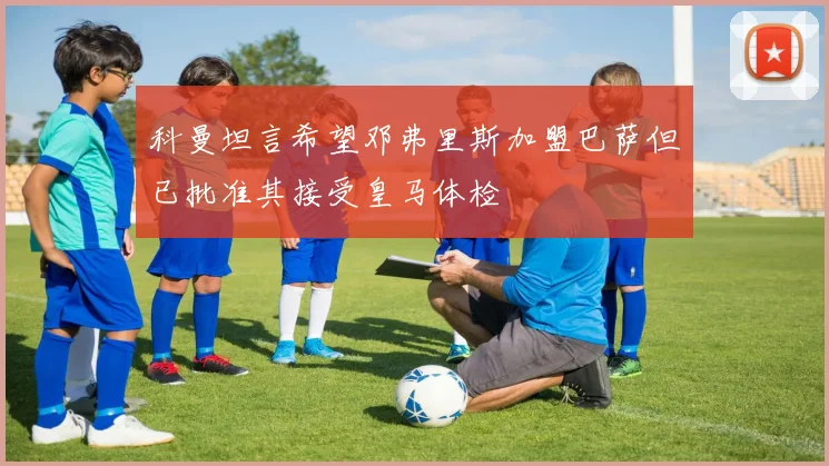 科曼坦言希望邓弗里斯加盟巴萨但已批准其接受皇马体检