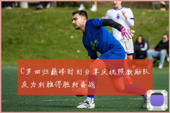 C罗回归巅峰时刻分享庆祝照激励队友为利雅得胜利奋战