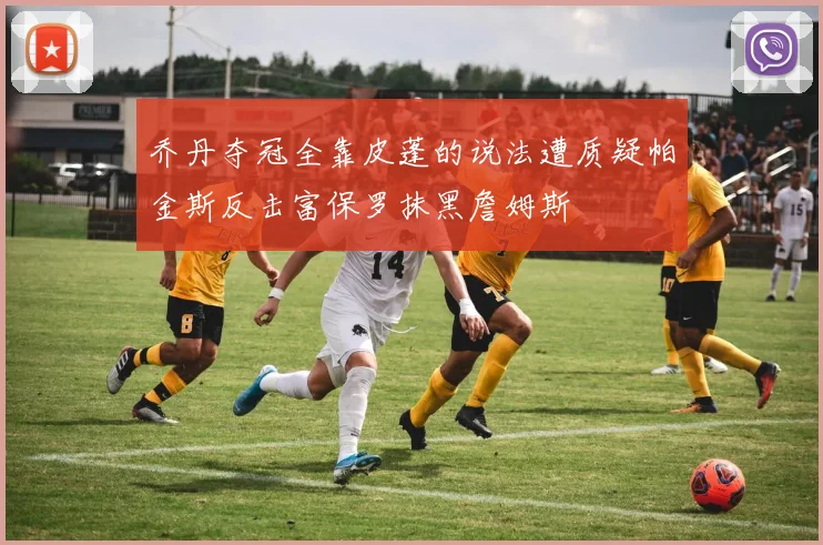 乔丹夺冠全靠皮蓬的说法遭质疑帕金斯反击富保罗抹黑詹姆斯