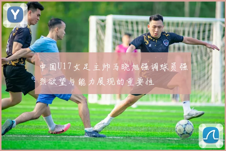 中国U17女足主帅马晓旭强调球员强烈欲望与能力展现的重要性