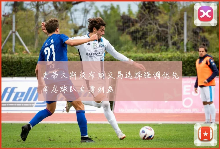 史蒂文斯谈布朗交易选择强调优先考虑球队自身利益