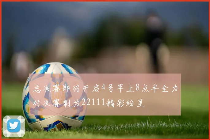 总决赛即将开启4号早上8点半全力对决赛制为22111精彩纷呈
