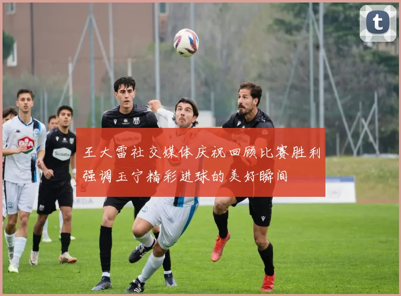 王大雷社交媒体庆祝回顾比赛胜利强调玉宁精彩进球的美好瞬间