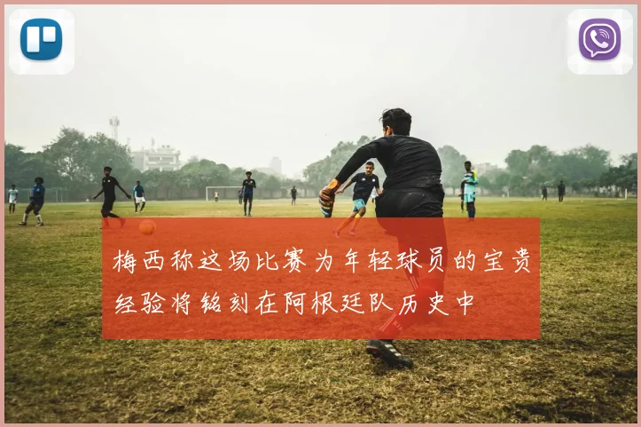 梅西称这场比赛为年轻球员的宝贵经验将铭刻在阿根廷队历史中