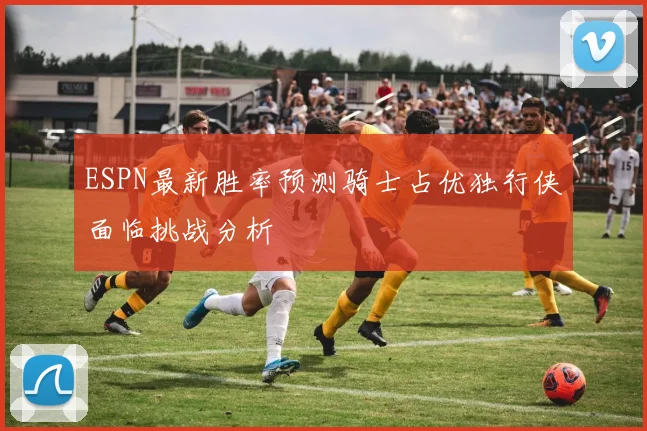ESPN最新胜率预测骑士占优独行侠面临挑战分析