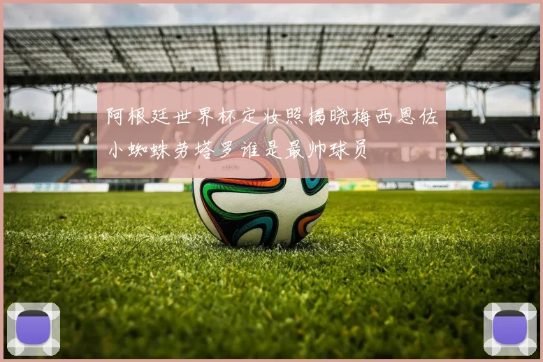 阿根廷世界杯定妆照揭晓梅西恩佐小蜘蛛劳塔罗谁是最帅球员