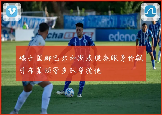 瑞士国脚巴尔加斯表现亮眼身价飙升布莱顿等多队争抢他