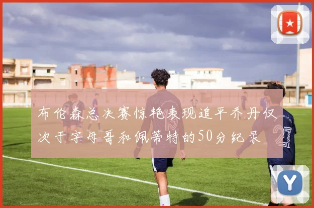 布伦森总决赛惊艳表现追平乔丹仅次于字母哥和佩蒂特的50分纪录