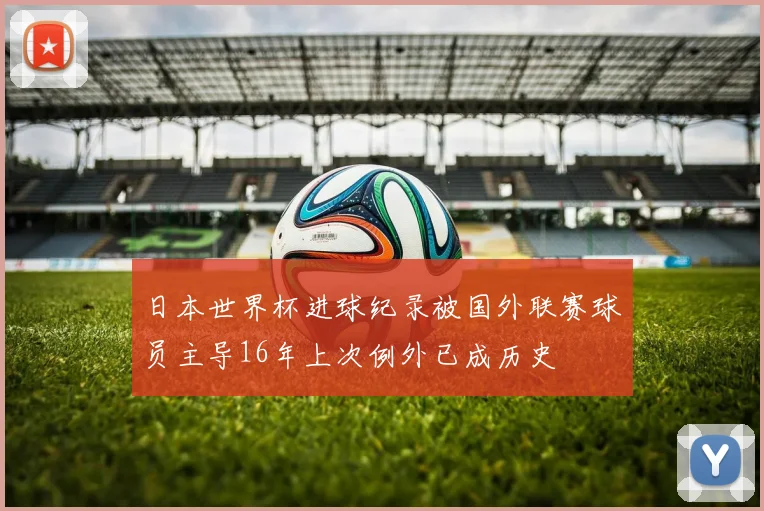 日本世界杯进球纪录被国外联赛球员主导16年上次例外已成历史