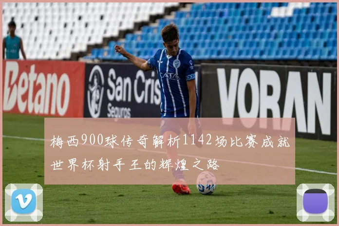 梅西900球传奇解析1142场比赛成就世界杯射手王的辉煌之路